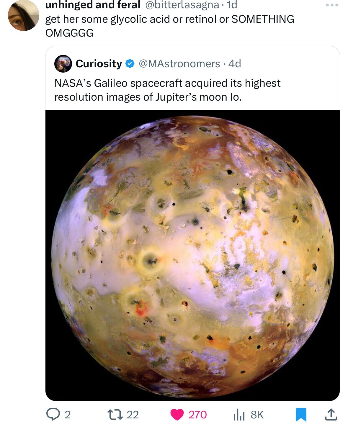 unhinged and feral @bitterlasagna.1 1d ... get her some glycolic acid or retinol or SOMETHING OMGGGG Curiosity @MAstronomers.4d NASA's Galileo spacecraft acquired its highest resolution images of Jupiter's moon lo. 2 22 270 8K