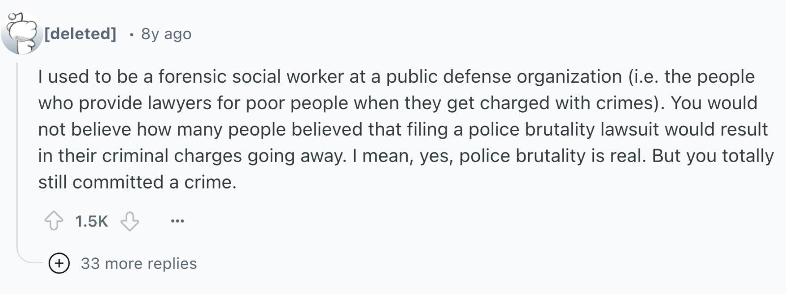  8y ago I used to be a forensic social worker at a public defense organization (i.e. the people who provide lawyers for poor people when they get charged with crimes). You would not believe how many people believed that filing a police brutality lawsuit would result in their criminal charges going away. I mean, yes, police brutality is real. But you totally still committed a crime. 1.5K ... + 33 more replies 