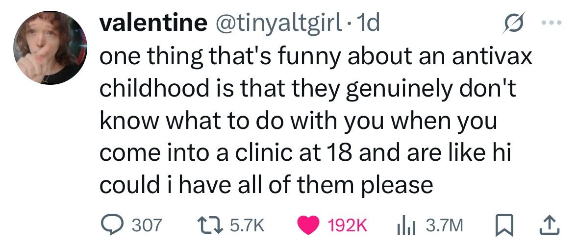 valentine @tinyaltgirl. 1d one thing that's funny about an antivax childhood is that they genuinely don't know what to do with you when you come into a clinic at 18 and are like hi could i have I all of them please 307 5.7K 192K del 3.7M 