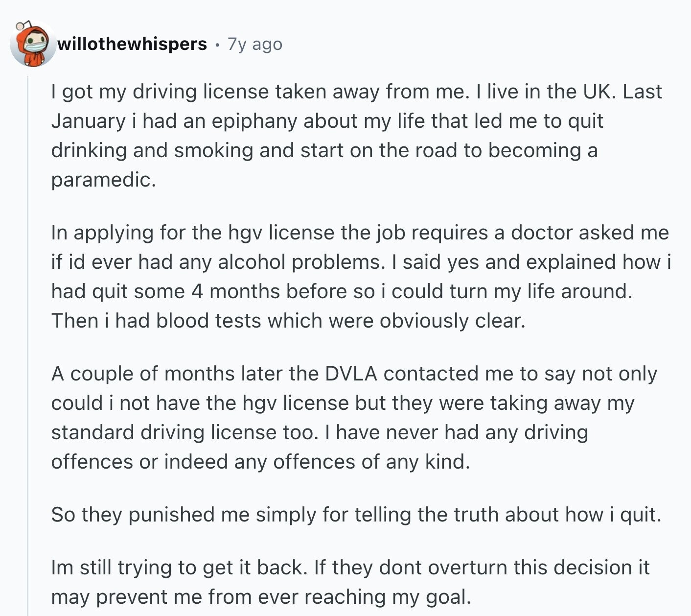 willothewhispers 7y ago I got my driving license taken away from me. I live in the UK. Last January i had an epiphany about my life that led me to quit drinking and smoking and start on the road to becoming a paramedic. In applying for the hgv license the job requires a doctor asked me if id ever had any alcohol problems. I said yes and explained how i had quit some 4 months before so i could turn my life around. Then i had blood tests which were obviously clear. A couple of months later the DVLA contacted 