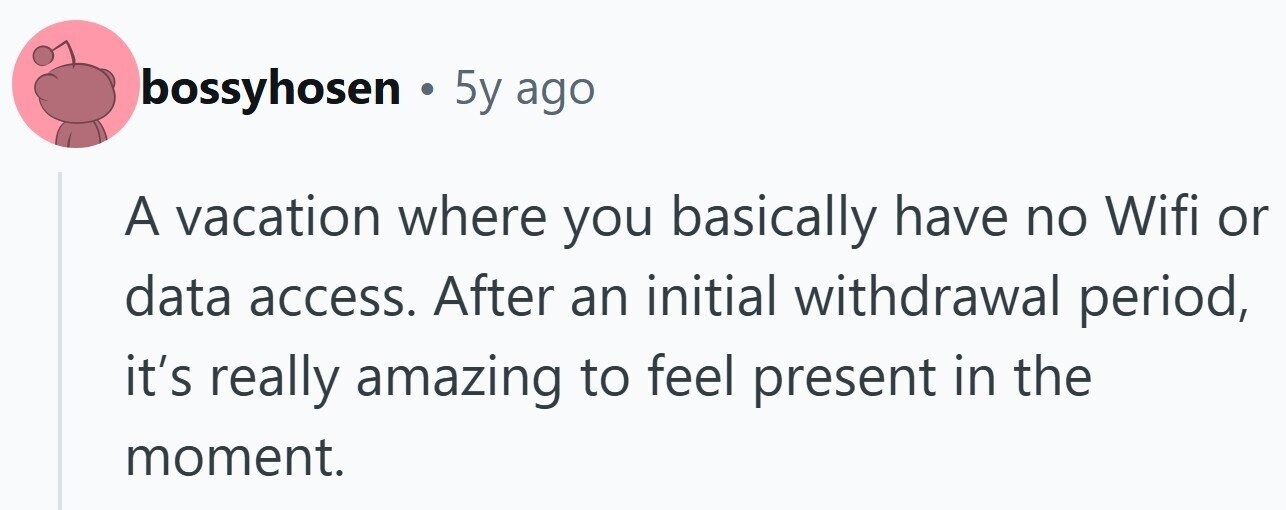 bossyhosen . 5y ago A vacation where you basically have no Wifi or data access. After an initial withdrawal period, it's really amazing to feel present in the moment.