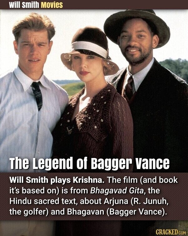 will smith Movies The Legend of Bagger vance Will Smith plays Krishna. The film (and book it's based on) is from Bhagavad Gita, the Hindu sacred text, about Arjuna (R. Junuh, the golfer) and Bhagavan (Bagger Vance). CRACKED.COM
