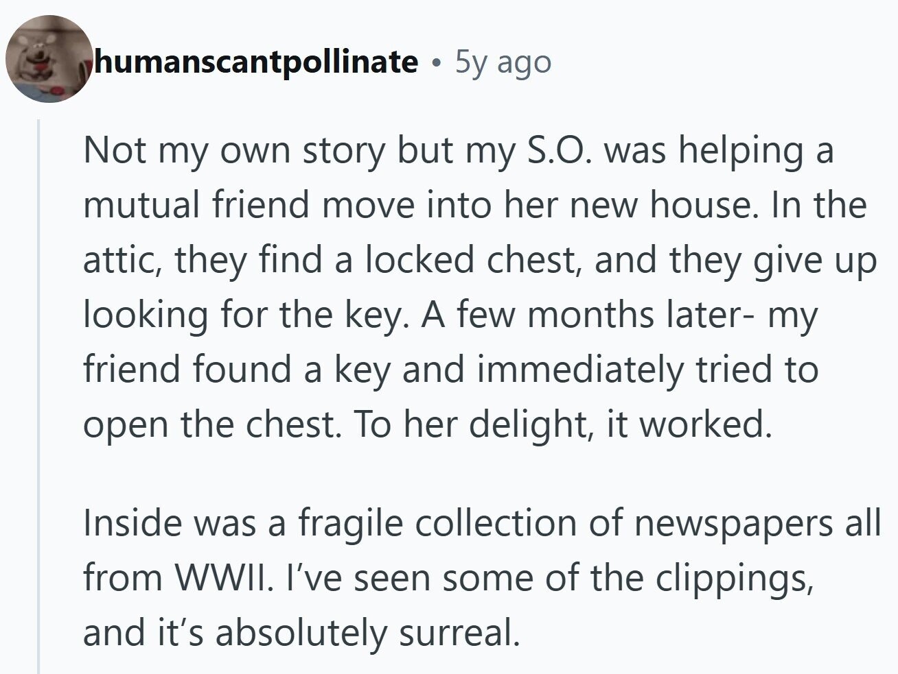 humanscantpollinate 5y ago Not my own story but my S.O. was helping a mutual friend move into her new house. In the attic, they find a locked chest, and they give up looking for the key. A few months later- my friend found a key and immediately tried to open the chest. To her delight, it worked. Inside was a fragile collection of newspapers all from WWII. I've seen some of the clippings, and it's absolutely surreal.
