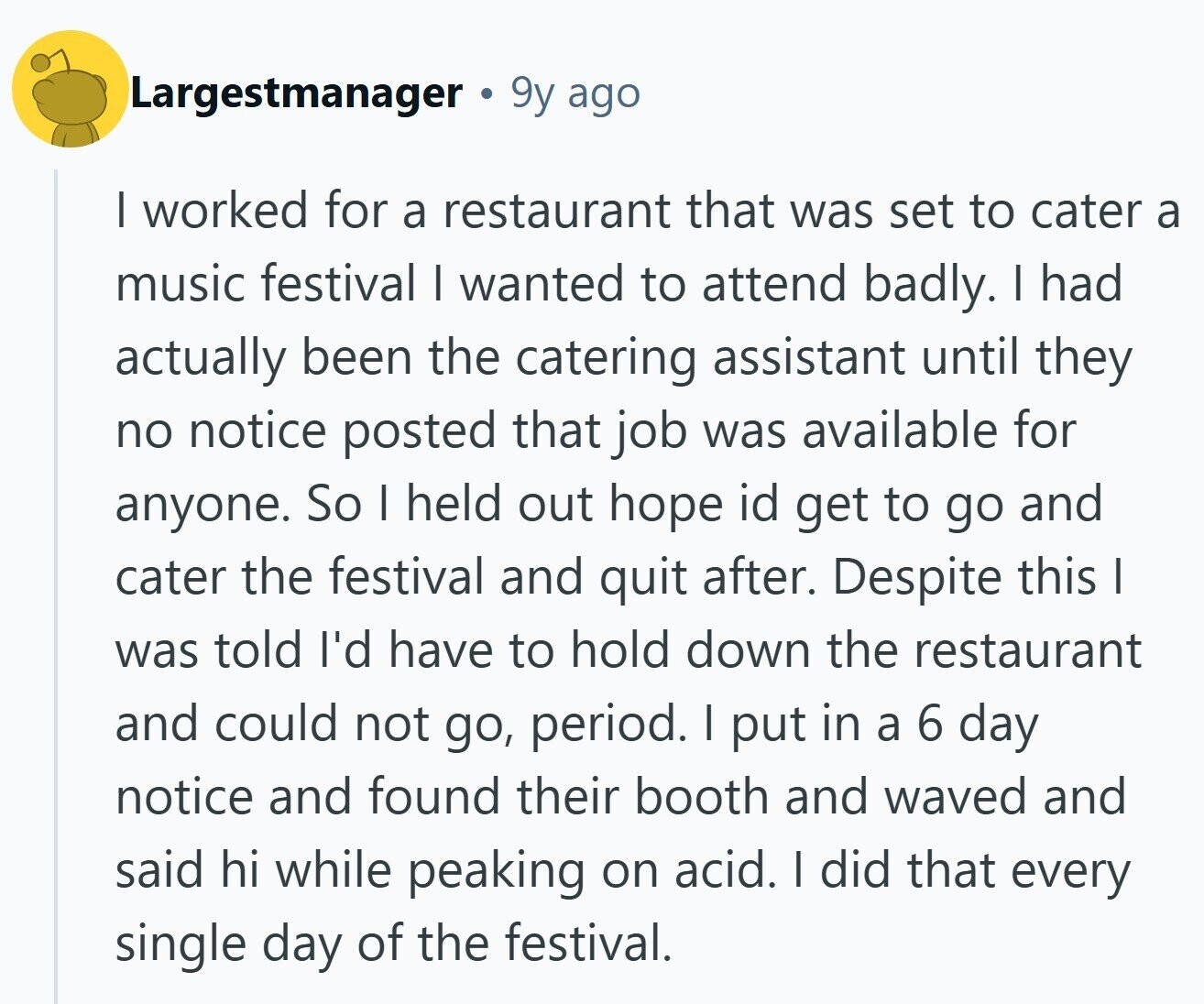 Largestmanager 9y ago I worked for a restaurant that was set to cater a music festival I wanted to attend badly. I had actually been the catering assistant until they no notice posted that job was available for anyone. So I held out hope id get to go and cater the festival and quit after. Despite this I was told I'd have to hold down the restaurant and could not go, period. I put in a 6 day notice and found their booth and waved and said hi while peaking on acid. I did that every single day of the