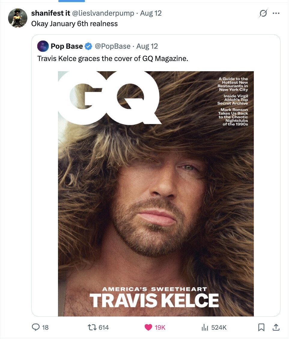 s shanifest it @lieslvanderpump . Aug 12 ... Okay January 6th realness Pop Base @PopBase Aug 12 Travis Kelce graces the cover of GQ Magazine. GQ A Guide to the Hottest New Restaurants in New York City Inside Virgil Abloh's Top Secret Archive Mark Ronson Takes Us Back to the Chaotic Nightclubs of the 1990s AMERICA'S SWEETHEART TRAVIS KELCE 18 614 19K 524K 