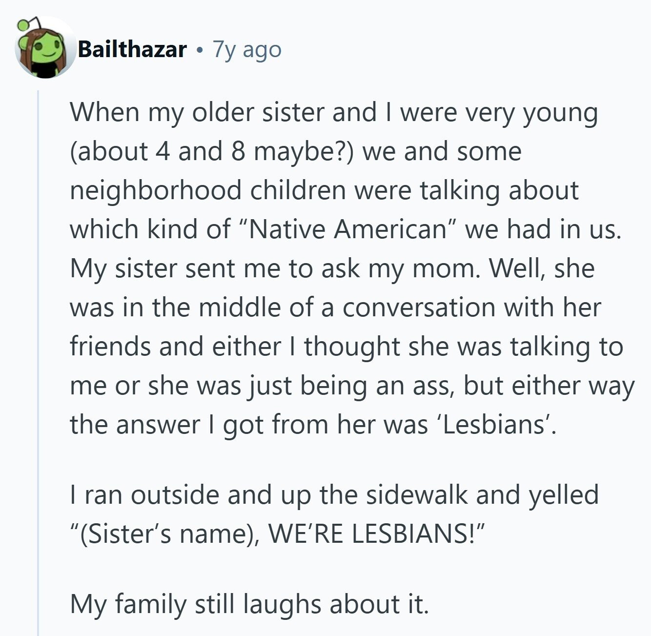 Bailthazar 7y ago When my older sister and I were very young (about 4 and 8 maybe?) we and some neighborhood children were talking about which kind of Native American we had in us. My sister sent me to ask my mom. Well, she was in the middle of a conversation with her friends and either I thought she was talking to me or she was just being an ass, but either way the answer I got from her was 'Lesbians'. I ran outside and up the sidewalk and yelled (Sister's name), WE'RE LESBIANS! My family still laughs about it. 