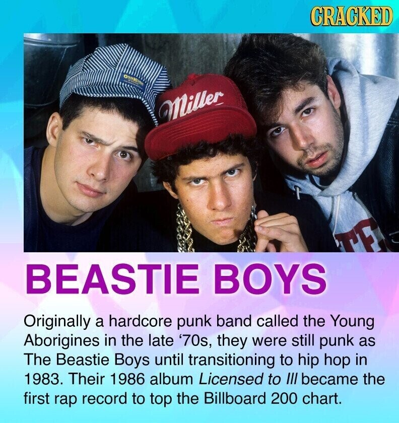 CRACKED Miller TE BEASTIE BOYS Originally a hardcore punk band called the Young Aborigines in the late '70s, they were still punk as The Beastie Boys until transitioning to hip hop in 1983. Their 1986 album Licensed to III became the first rap record to top the Billboard 200 chart.