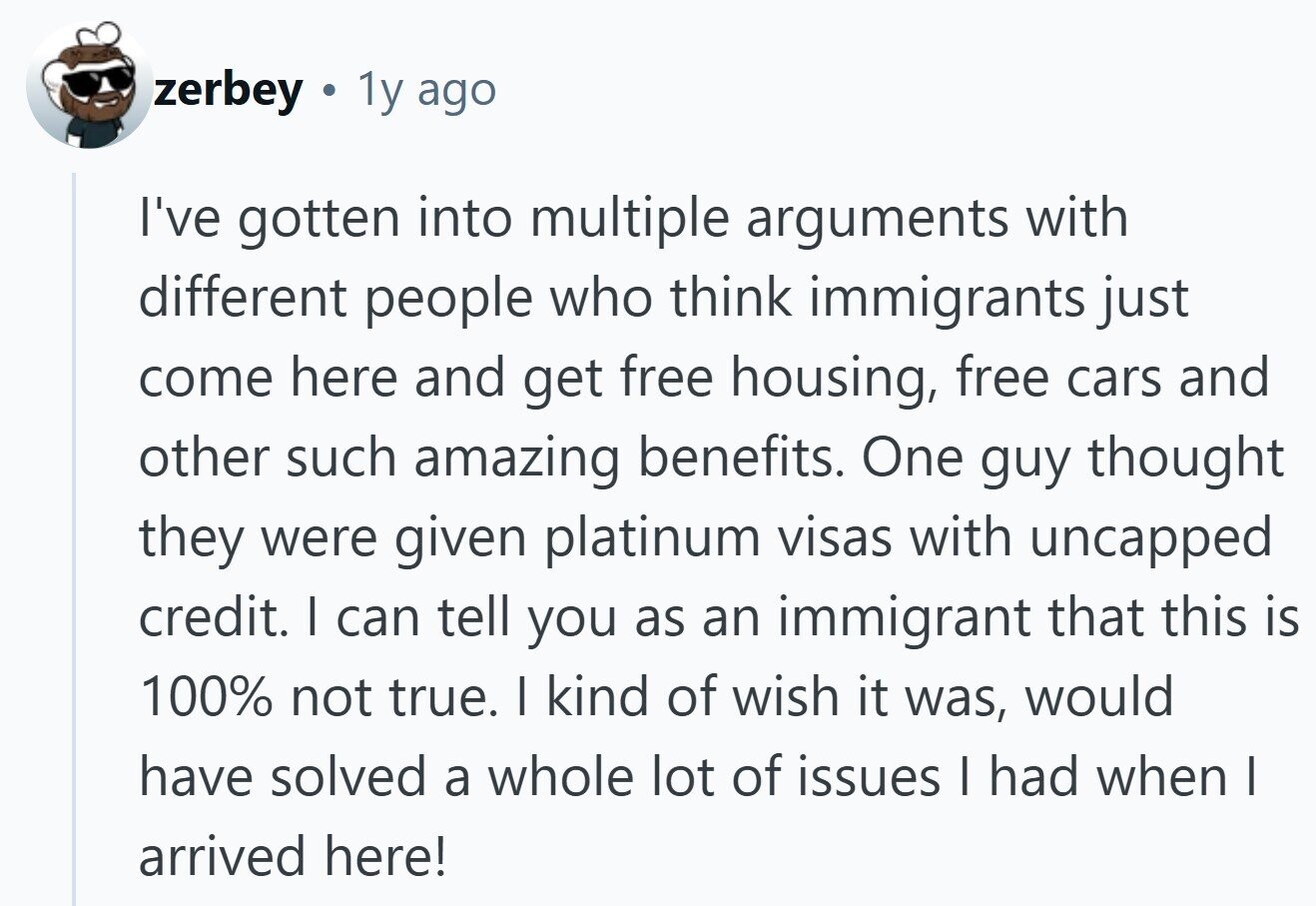 zerbey a 1y ago I've gotten into multiple arguments with different people who think immigrants just come here and get free housing, free cars and other such amazing benefits. One guy thought they were given platinum visas with uncapped credit. I can tell you as an immigrant that this is 100% not true. I kind of wish it was, would have solved a whole lot of issues I had when I arrived here! 