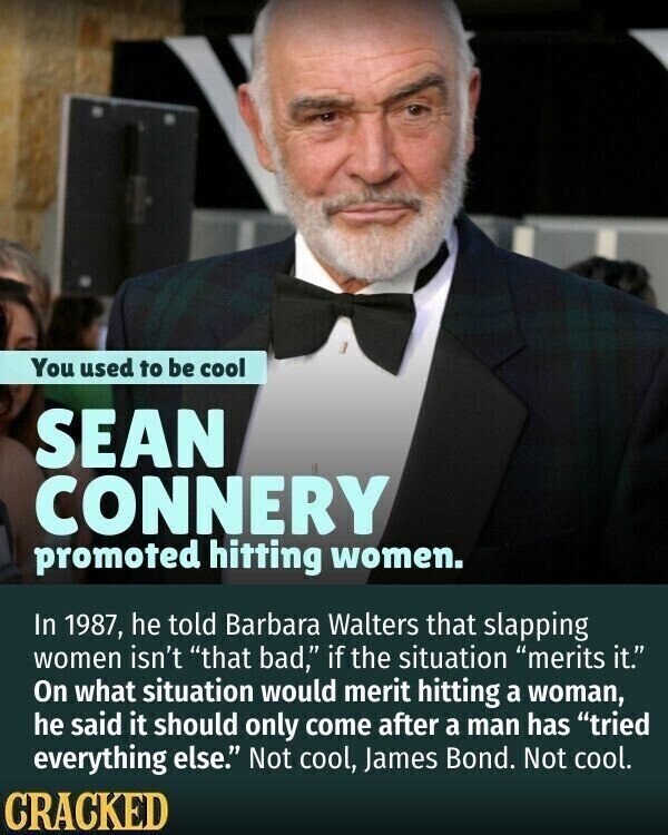 You used to be cool SEAN CONNERY promoted hitting women. In 1987, he told Barbara Walters that slapping women isn't that bad, if the situation merits it. On what situation would merit hitting a woman, he said it should only come after a man has tried everything else. Not cool, James Bond. Not cool. CRACKED