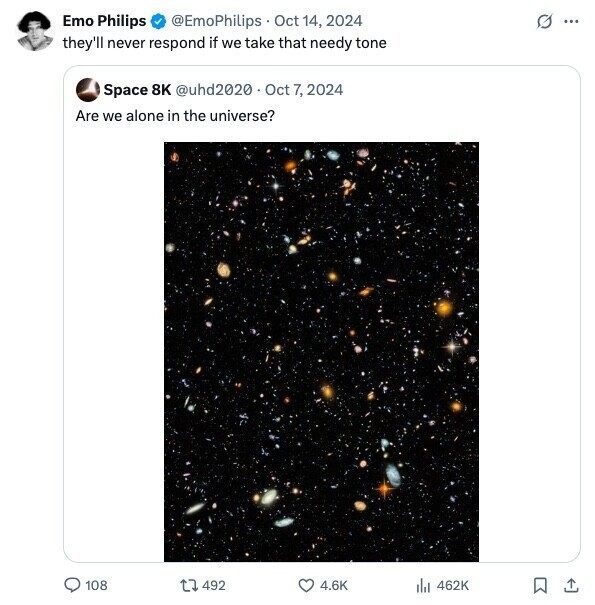 Emo Philips G ... @EmoPhilips Oct 14, 2024 they'll never respond if we take that needy tone Space 8K @uhd2020 Oct 7, 2024 Are we alone in the universe? 108 492 4.6K 462K 