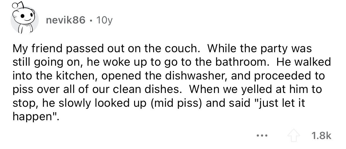 nevik86. 10y My friend passed out on the couch. While the party was still going on, he woke up to go to the bathroom. Не walked into the kitchen, opened the dishwasher, and proceeded to piss over all of our clean dishes. When we yelled at him to stop, he slowly looked up (mid piss) and said just let it happen. ... 1.8k