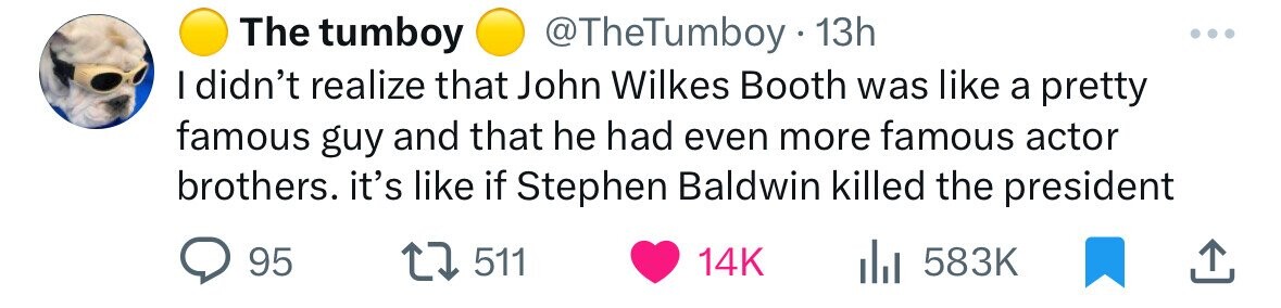The tumboy @TheTumboy 13h I didn't realize that John Wilkes Booth was like a pretty famous guy and that he had even more famous actor brothers. it's like if Stephen Baldwin killed the president 95 511 14K 583K 