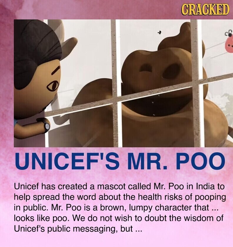 CRACKED UNICEF'S MR. РОО Unicef has created a mascot called Mr. Poo in India to help spread the word about the health risks of pooping in public. Mr. Poo is a brown, lumpy character that... looks like poo. We do not wish to doubt the wisdom of Unicef's public messaging, but ...