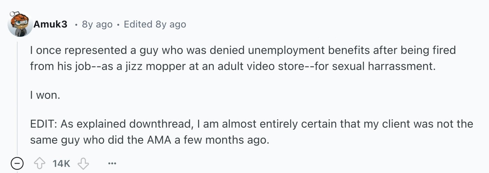 Amuk3 8y ago . Edited 8y ago I once represented a guy who was denied unemployment benefits after being fired from his job--as a jizz mopper at an adult video store--for sexual harrassment. I won. EDIT: As explained downthread, I am almost entirely certain that my client was not the same guy who did the AMA a few months ago. - 14K ... 