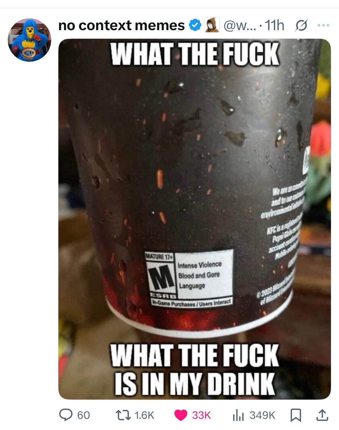 no context memes @w... 11h s ... CIVI WHAT THE FUCK We are 25 - and to our casterol environmental KFC Pepsi Chicken account MATURE 17+ & Intense Violence M Blood and Gore Language ESRB 2023 In-Game Purchases / Users Interact WHAT THE FUCK IS IN MY DRINK 60 1.6K 33K 349K 