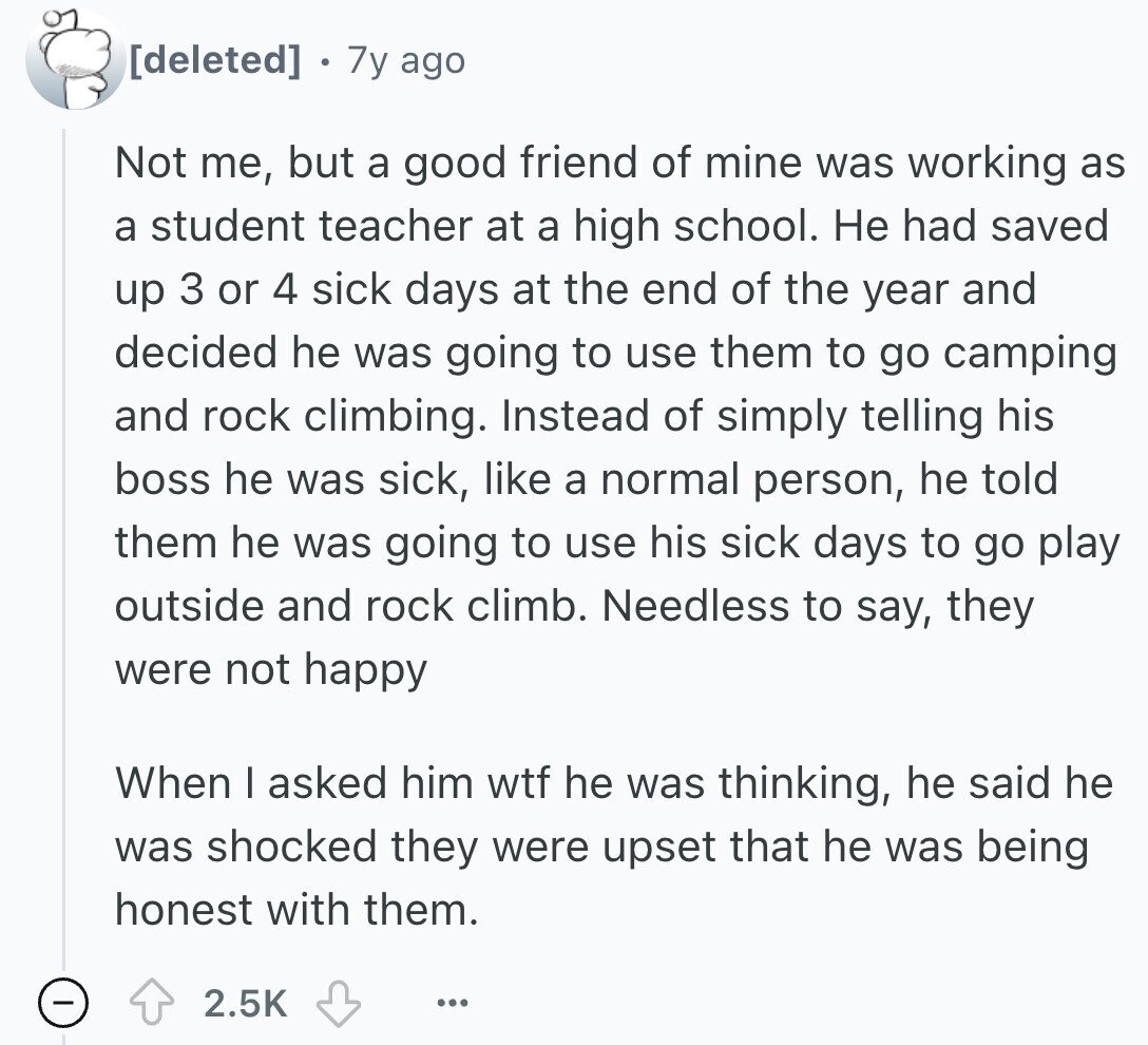  7y ago Not me, but a good friend of mine was working as a student teacher at a high school. Не had saved up 3 or 4 sick days at the end of the year and decided he was going to use them to go camping and rock climbing. Instead of simply telling his boss he was sick, like a normal person, he told them he was going to use his sick days to go play outside and rock climb. Needless to say, they were not happy When I asked him wtf he was thinking, he said he was 