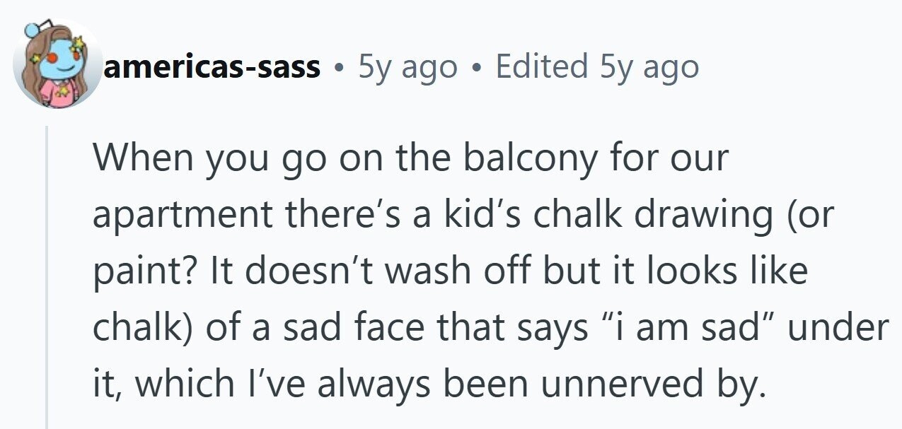 americas-sass 5y ago . Edited 5y ago When you go on the balcony for our apartment there's a kid's chalk drawing (or paint? It doesn't wash off but it looks like chalk) of a sad face that says i am sad under it, which I've always been unnerved by.