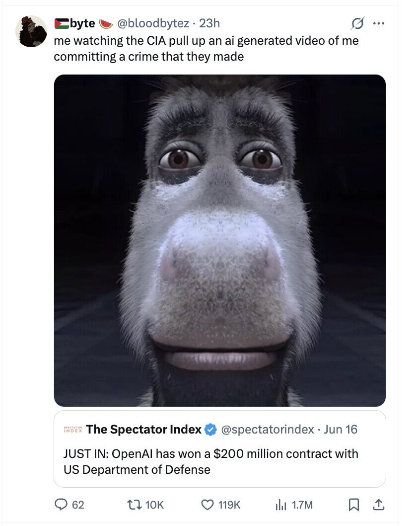@bloodbytez . 23h s ... byte me watching the CIA pull up an ai generated video of me committing a crime that they made INDEX SPECTATOR The Spectator Index @spectatorindex Jun 16 JUST IN: OpenA has won a $200 million contract with US Department of Defense 62 10K 119K 1.7M