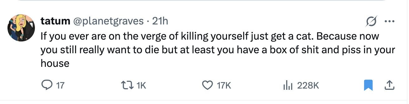 tatum @planetgraves 21h ... If you ever are on the verge of killing yourself just get a cat. Because now you still really want to die but at least you have a box of shit and piss in your house 17 1K 17K 228K