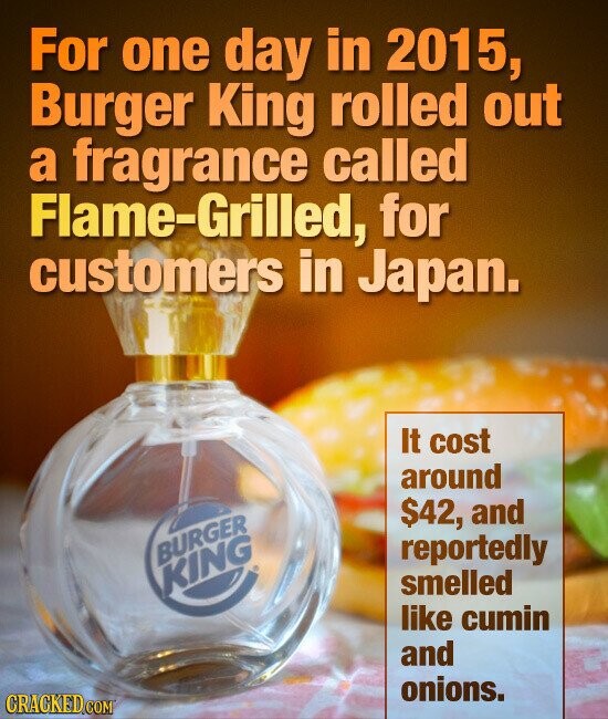 For one day in 2015, Burger King rolled out a fragrance called Flame-Grilled, for customers in Japan. It cost around $42, and reportedly BURGER KING smelled like cumin and onions. CRACKED.COM