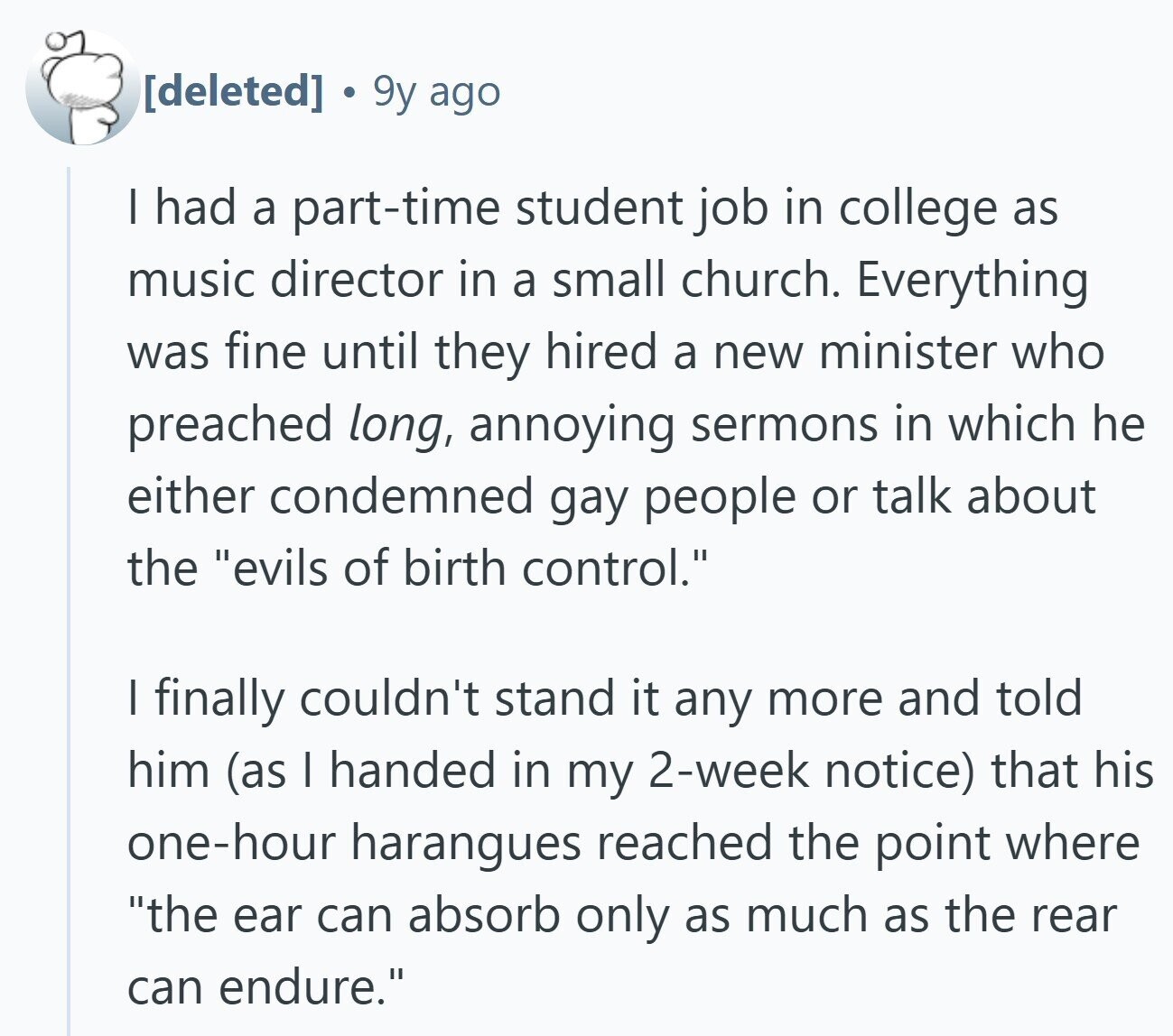 9y ago I had a part-time student job in college as music director in a small church. Everything was fine until they hired a new minister who preached long, annoying sermons in which he either condemned gay people or talk about the evils of birth control. | finally couldn't stand it any more and told him (as I handed in my 2-week notice) that his one-hour harangues reached the point where the ear can absorb only as much as the rear can endure.