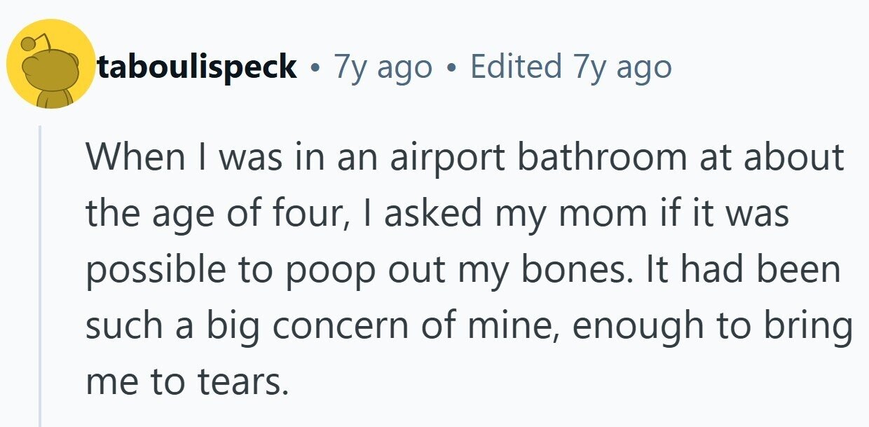 taboulispeck . 7y ago . Edited 7y ago When I was in an airport bathroom at about the age of four, I asked my mom if it was possible to poop out my bones. It had been such a big concern of mine, enough to bring me to tears. 