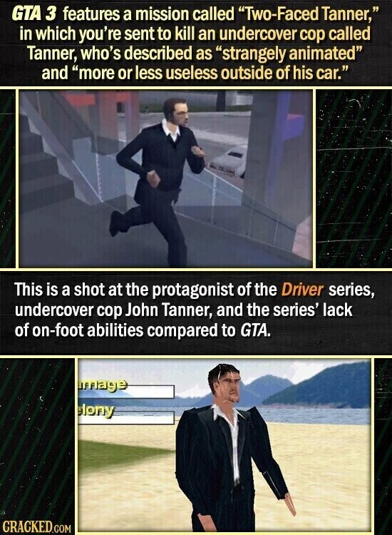 GTA 3 features a mission called Two-Faced Tanner, in which you're sent to kill an undercover cop called Tanner, who's described as strangely animated and more or less useless outside of his car. This is a shot at the protagonist of the Driver series, undercover cop John Tanner, and the series' lack of on-foot abilities compared to GTA. mage eleny CRACKED.COM
