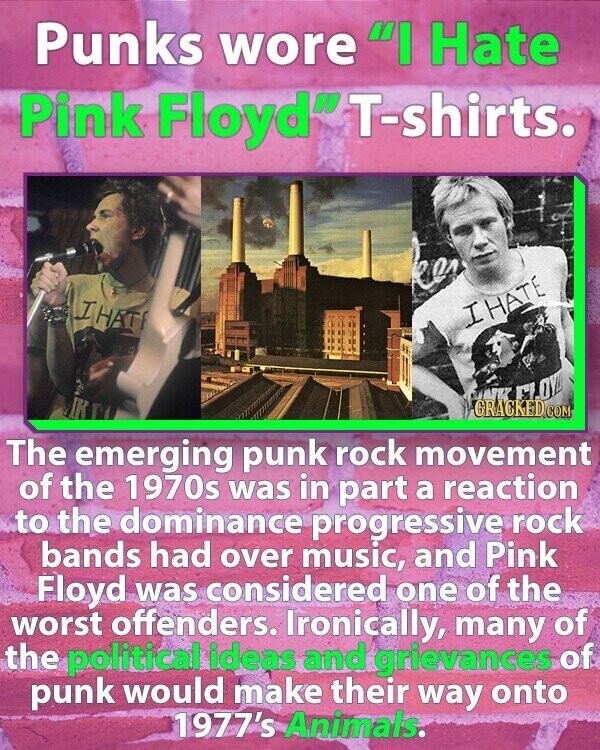 Punks wore I Hate Pink Floyd T-shirts. I HATI I HATE КК The emerging punk rock movement of the 1970s was in part a reaction to the dominance progressive rock bands had over music, and Pink Floyd was considered one of the worst offenders. Ironically, many of the political ideas and grievances of punk would make their way onto 1977's Animals.