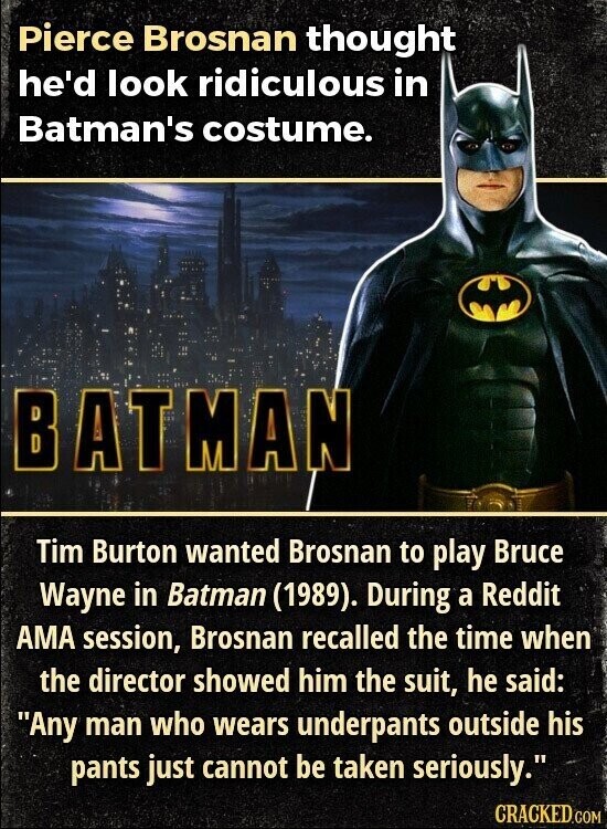 Pierce Brosnan thought he'd look ridiculous in Batman's costume. BATMAN Tim Burton wanted Brosnan to play Bruce Wayne in Batman (1989). During a Reddit AMA session, Brosnan recalled the time when the director showed him the suit, he said: Any man who wears underpants outside his pants just cannot be taken seriously. CRACKED.COM