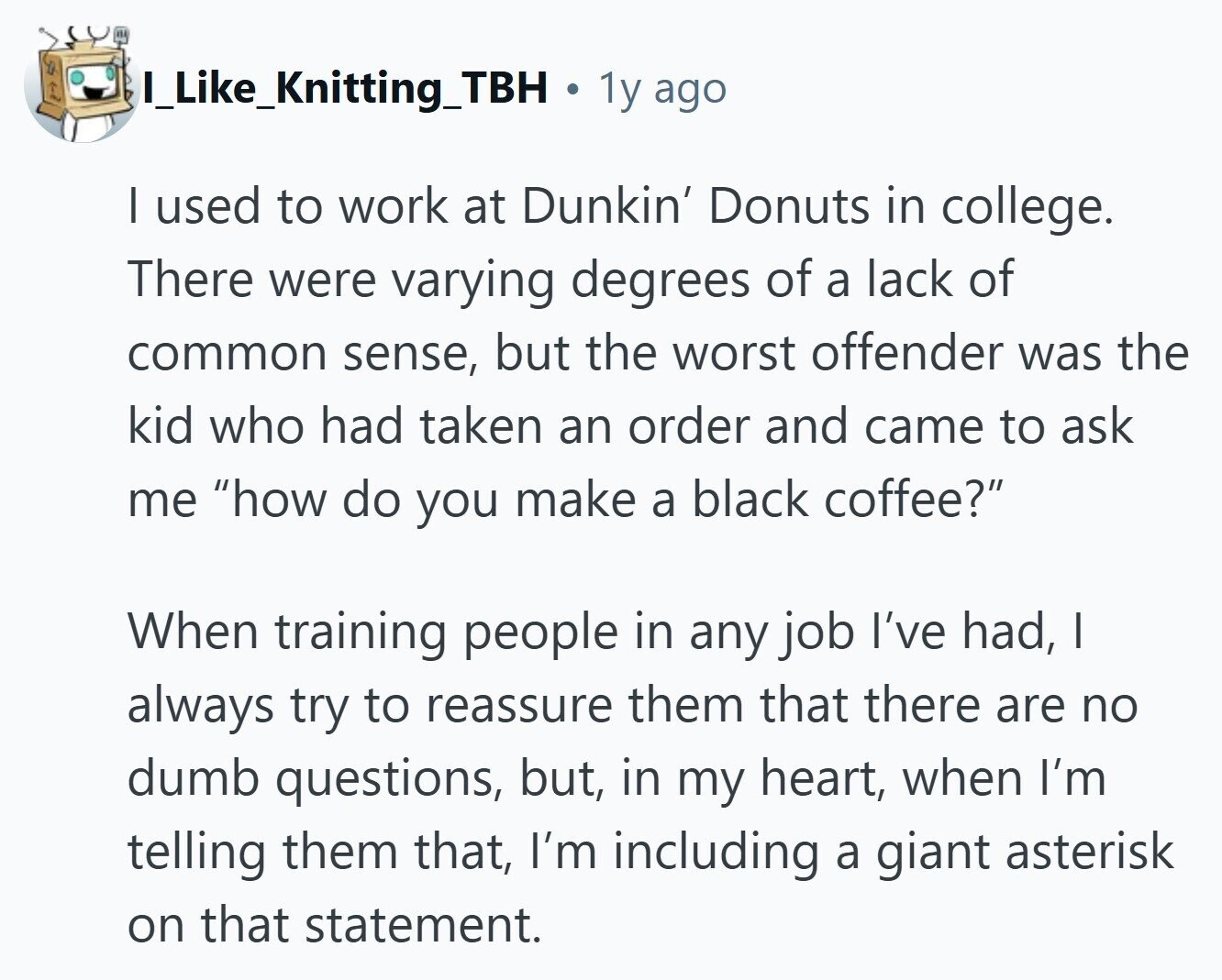 I_Like_Knitting_TBH . 1y ago | used to work at Dunkin' Donuts in college. There were varying degrees of a lack of common sense, but the worst offender was the kid who had taken an order and came to ask me how do you make a black coffee? When training people in any job I've had, I always try to reassure them that there are no dumb questions, but, in my heart, when I'm telling them that, I'm including a giant asterisk on that statement. 