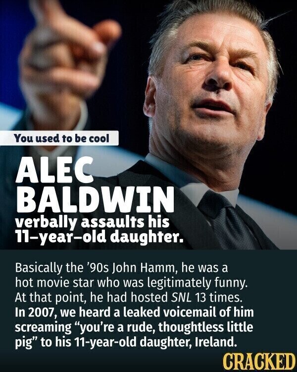 You used to be cool ALEC BALDWIN verbally assaults his 11-year-old daughter. Basically the '90s John Hamm, he was a hot movie star who was legitimately funny. At that point, he had hosted SNL 13 times. In 2007, we heard a leaked voicemail of him screaming you're a rude, thoughtless little pig to his 11-year-old daughter, Ireland. CRACKED