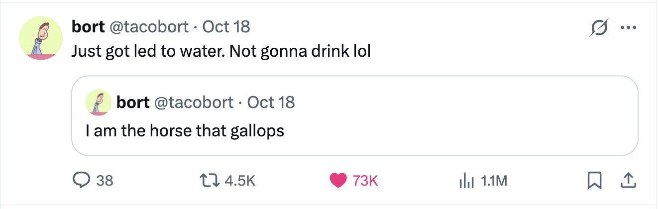 bort @tacobort. Oct 18 ... Just got led to water. Not gonna drink lol bort @tacobort O tc 1 18 I am the horse that gallops 38 4.5K 73K del 1.1M 