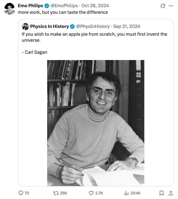 Emo Philips @EmoPhilips Oct 28, 2024 G ... more work, but you can taste the difference Physics In History @PhysInHistory Sep 21, 2024 If you wish to make an apple pie from scratch, you must first invent the universe. - Carl Sagan 70 396 2.7K 204K 