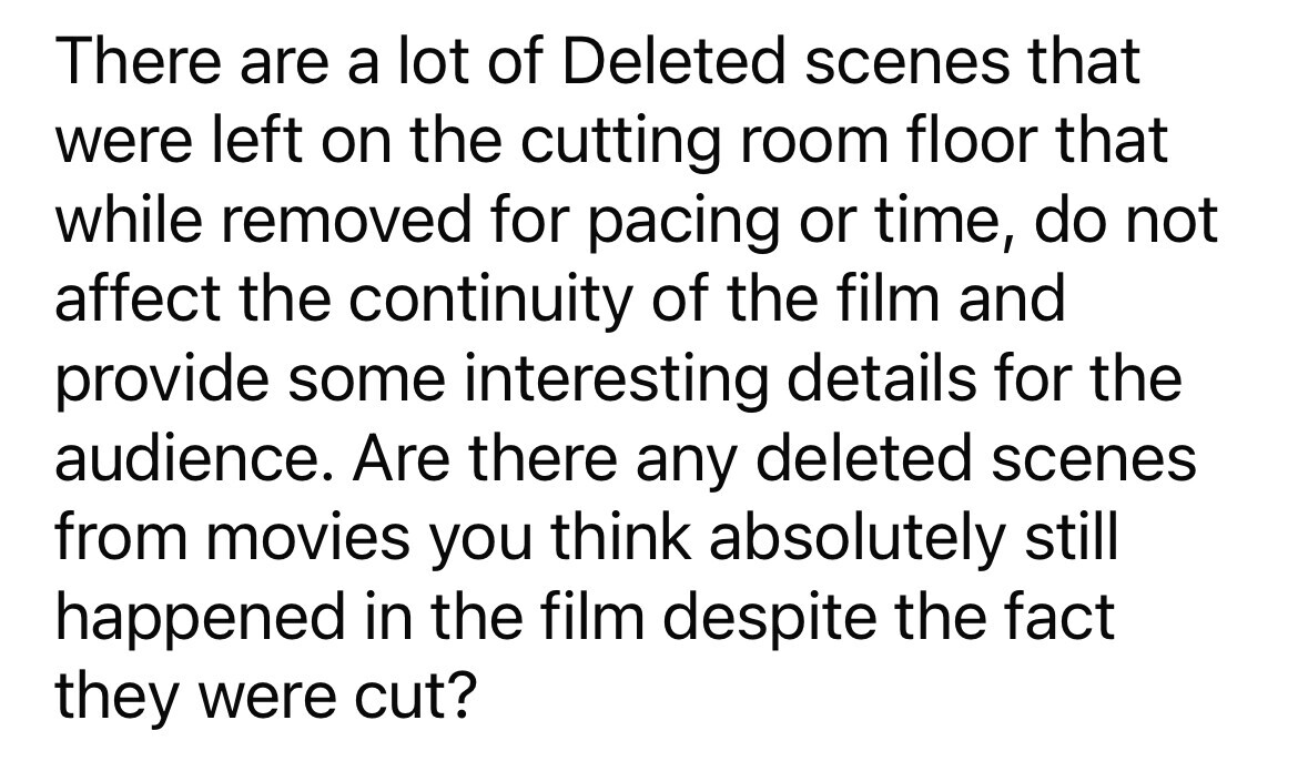 There are a lot of Deleted scenes that were left on the cutting room floor that while removed for pacing or time, do not affect the continuity of the film and provide some interesting details for the audience. Are there any deleted scenes from movies you think absolutely still happened in the film despite the fact they were cut?