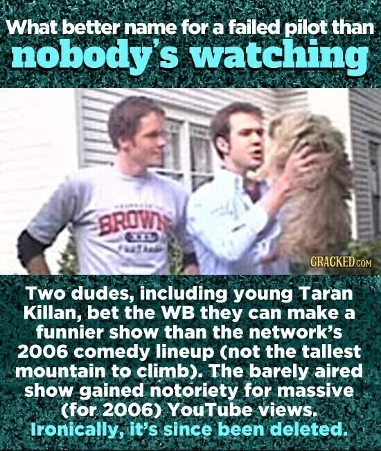 What better name for a failed pilot than nobody's watching BROWN GRACKED.COM Two dudes, including young Taran Killan, bet the WB they can make a funnier show than the network's 2006 comedy lineup (not the tallest mountain to climb). The barely aired show gained notoriety for massive (for 2006) YouTube views. Ironically, it's since been deleted.