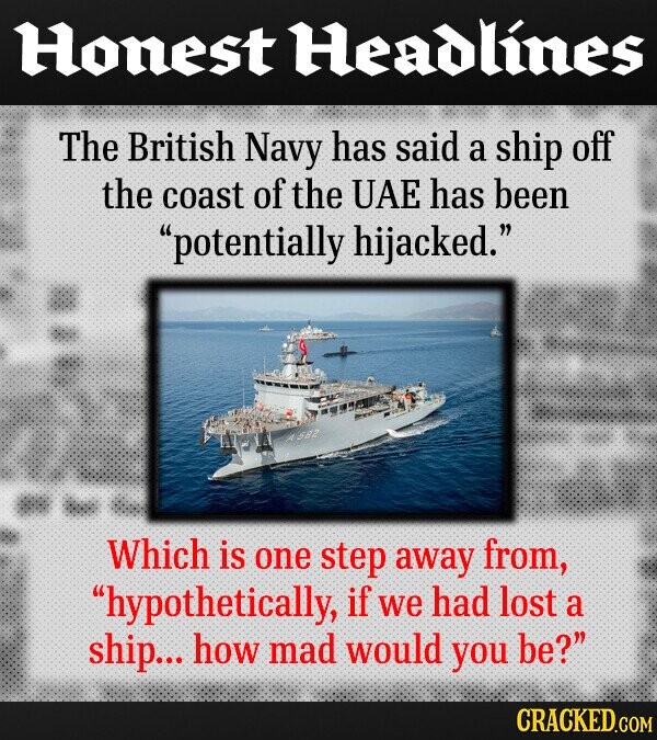 Honest Headlines The British Navy has said a ship off the coast of the UAE has been potentially hijacked. 582 Which is one step away from, hypothetically, if We had lost a ship... how mad would you be? CRACKED.COM