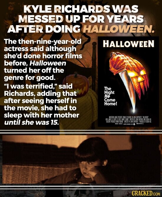 KYLE RICHARDS WAS MESSED UP FOR YEARS AFTER DOING HALLOWEEN. The ethen-nunthough HALLOWEEN actress she'd done horror films before, Halloween turned her off the genre for good. I was terrified, said The Richards, adding that Night He after seeing herself in Came Home! the movie, she had to sleep with her mother until she was 15. CRACKED.COM
