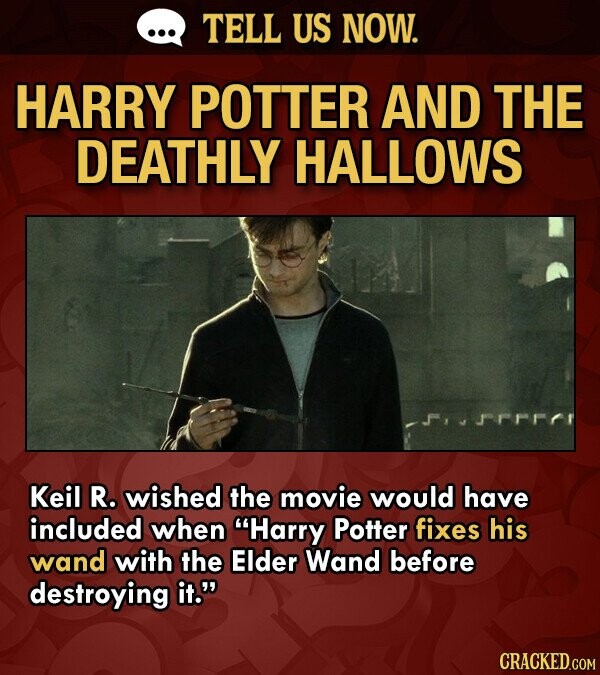 ... TELL US NOW. HARRY POTTER AND THE DEATHLY HALLOWS Keil R. wished the movie would have included when Harry Potter fixes his wand with the Elder Wand before destroying it. CRACKED.COM