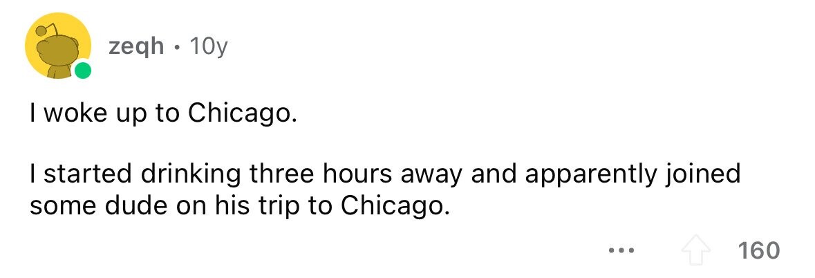 zeqh . ' 10y I woke up to Chicago. I started drinking three hours away and apparently joined some dude on his trip to Chicago. ... 160