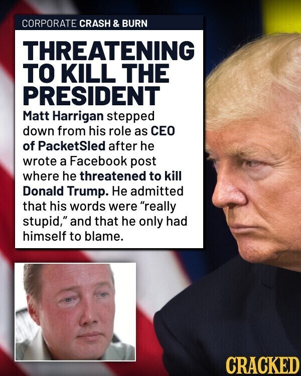 CORPORATE CRASH & BURN THREATENING TO KILL THE PRESIDENT Matt Harrigan stepped down from his role as CEO of PacketSled after he wrote a Facebook post where he threatened to kill Donald Trump. Не admitted that his words were really stupid, and that he only had himself to blame. CRACKED