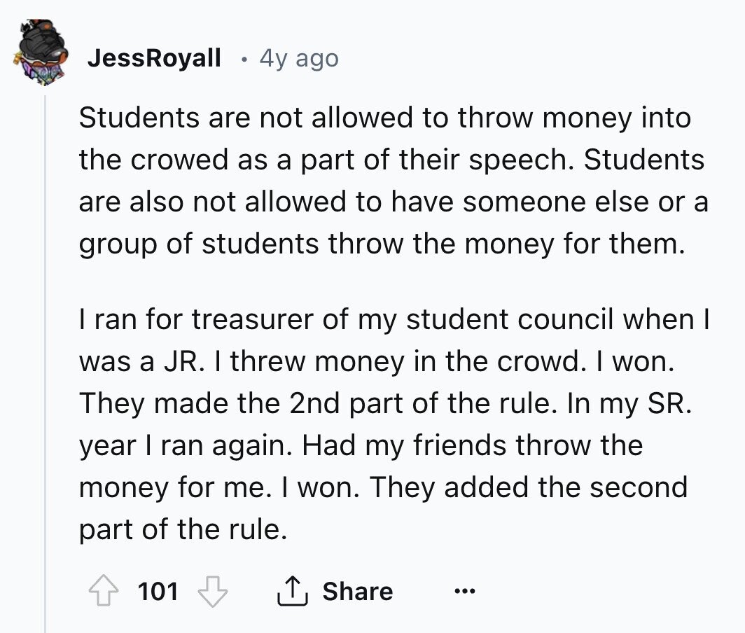 JessRoyall 4y ago Students are not allowed to throw money into the crowed as a part of their speech. Students are also not allowed to have someone else or a group of students throw the money for them. I ran for treasurer of my student council when I was a JR. I threw money in the crowd. I won. They made the 2nd part of the rule. In my SR. year I ran again. Had my friends throw the money for me. I won. They added the second part of the rule. 101 Share ...