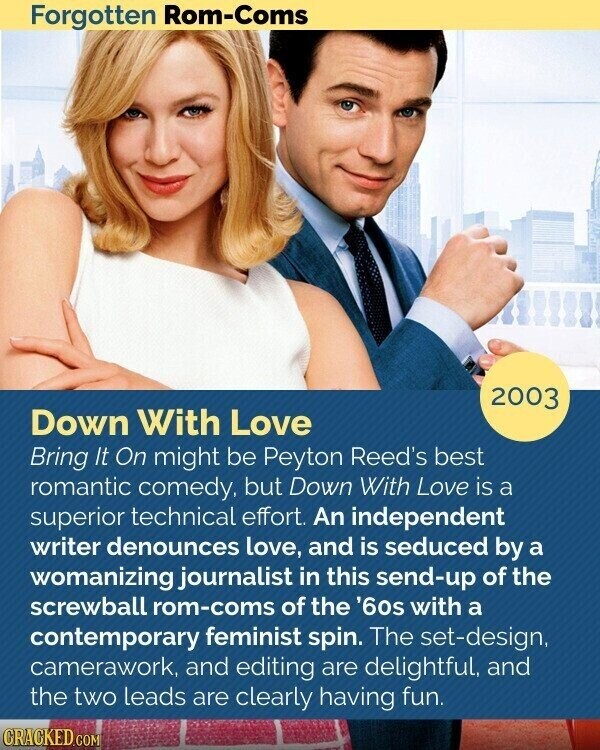 Forgotten Rom-Coms 2003 Down With Love Bring It On might be Peyton Reed's best romantic comedy, but Down With Love is a superior technical effort. An independent writer denounces love, and is seduced by a womanizing journalist in this send-up of the screwball rom-coms of the '60s with a contemporary feminist spin. The set-design, camerawork, and editing are delightful, and the two leads are clearly having fun. CRACKED.COM