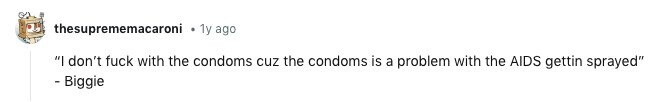 thesuprememacaroni 1y ago I don't fuck with the condoms cuz the condoms is a problem with the AIDS gettin sprayed - Biggie