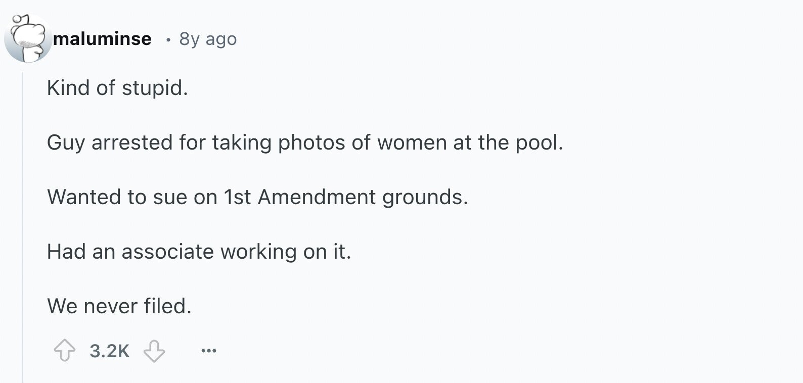 maluminse 8y ago Kind of stupid. Guy arrested for taking photos of women at the pool. Wanted to sue on 1st Amendment grounds. Had an associate working on it. We never filed. 3.2K ... 