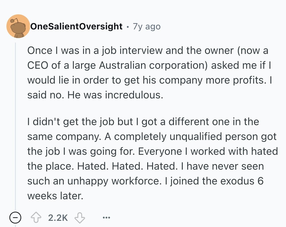 OneSalientOversight 7y ago Once I was in a job interview and the owner (now a CEO of a large Australian corporation) asked me if I would lie in order to get his company more profits. I said no. Не was incredulous. I didn't get the job but I got a different one in the same company. A completely unqualified person got the job I was going for. Everyone I worked with hated the place. Hated. Hated. Hated. I have never seen such an unhappy workforce. I joined the exodus 6 weeks later. 2.2K ... 