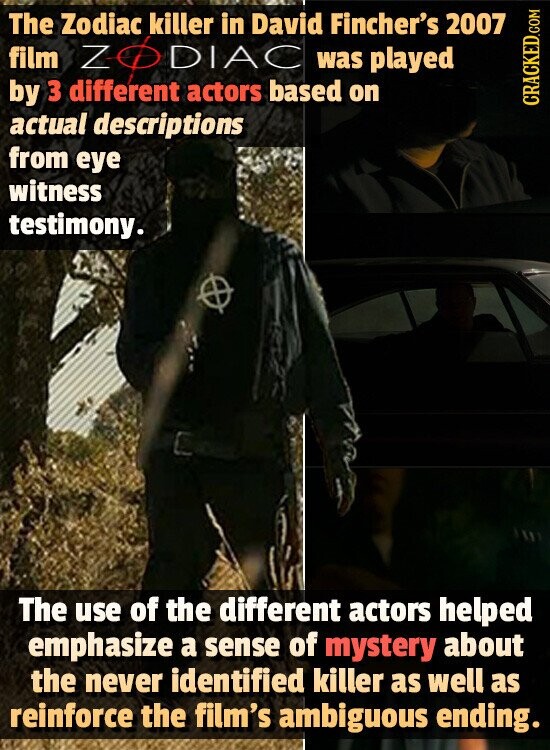 The Zodiac killer in David Fincher's 2007 film ZO DIAC was played by 3 different actors based on CRACKED.COM actual descriptions from eye witness testimony. The use of the different actors helped emphasize a sense of mystery about the never identified killer as well as reinforce the film's ambiguous ending.