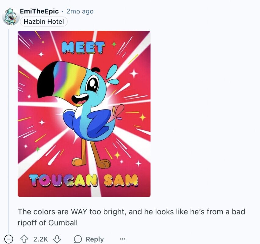 EmiTheEpic 2mo ago Hazbin Hotel MEET TOUCAN SAM The colors are WAY too bright, and he looks like he's from a bad ripoff of Gumball - 2.2K Reply ...