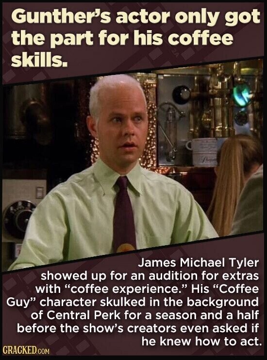 Gunther's actor only got the part for his coffee skills. James Michael Tyler showed up for an audition for extras with coffee experience. His Coffee Guy character skulked in the background of Central Perk for a season and a half before the show's creators even asked if he knew how to act. CRACKED.COM