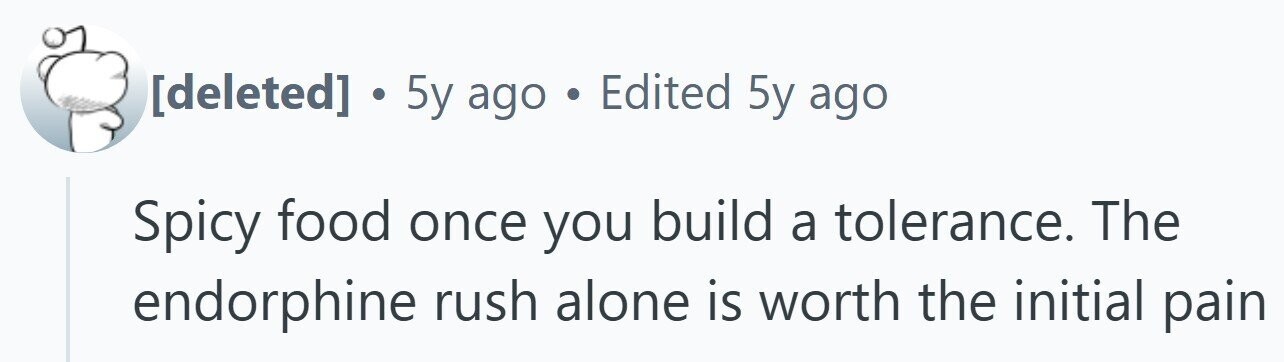 . 5y ago . Edited 5y ago Spicy food once you build a tolerance. The endorphine rush alone is worth the initial pain