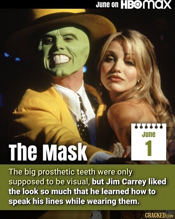 June on HBOMAX June 1 The Mask The big prosthetic teeth were only supposed to be visual, but Jim Carrey liked the look so much that he learned how to speak his lines while wearing them. CRACKED.COM